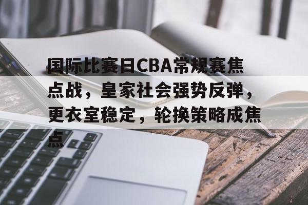 国际比赛日CBA常规赛焦点战，皇家社会强势反弹，更衣室稳定，轮换策略成焦点的简单介绍